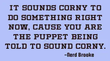 It sounds corny to do something right now, cause you are the puppet being told to sound corny.