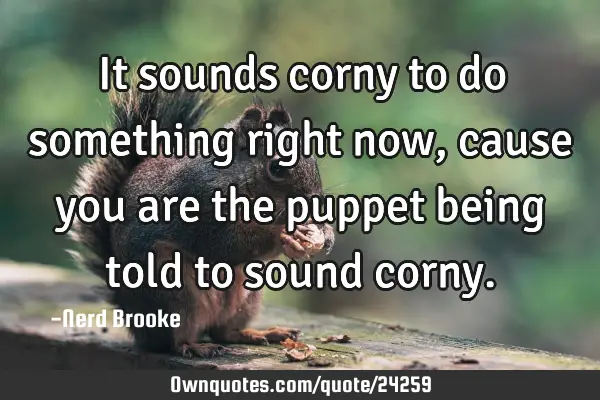 It sounds corny to do something right now, cause you are the puppet being told to sound