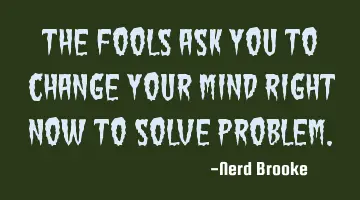 The fools ask you to change your mind right now to solve problem.