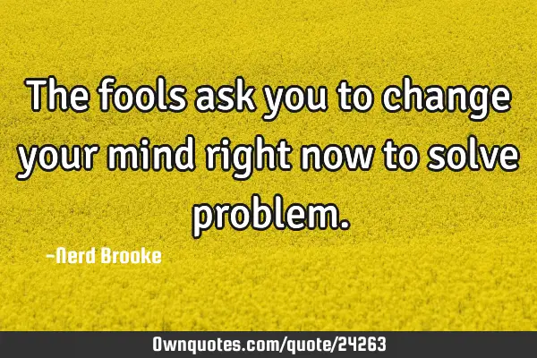 The fools ask you to change your mind right now to solve