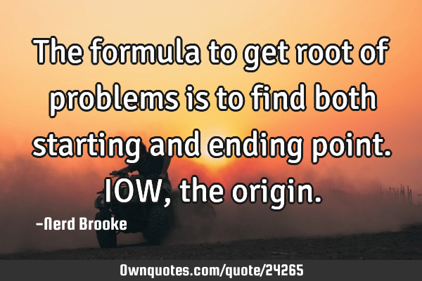 The formula to get root of problems is to find both starting and ending point. IOW, the