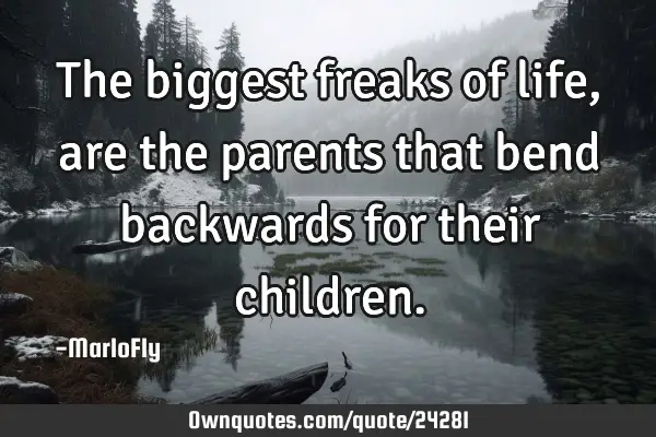 The biggest freaks of life, are the parents that bend backwards for their