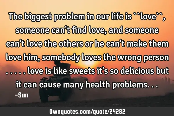 The biggest problem in our life is ``love`` , someone can