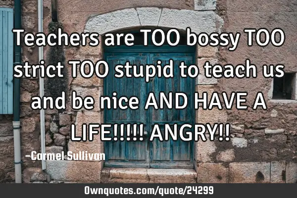 Teachers are TOO bossy TOO strict TOO stupid to teach us and be nice AND HAVE A LIFE!!!!! ANGRY!!