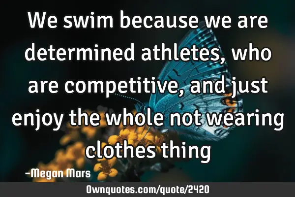 We swim because we are determined athletes, who are competitive, and just enjoy the whole not