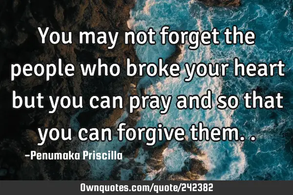 You may not forget the people who broke your heart but you can pray and so that you can forgive