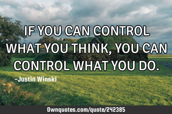 IF YOU CAN CONTROL WHAT YOU THINK, YOU CAN CONTROL WHAT YOU DO
