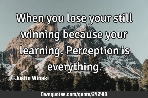 When you lose your still winning because your learning.  Perception is