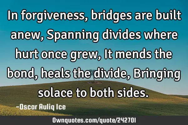 In forgiveness, bridges are built anew, Spanning divides where hurt once grew, It mends the bond,