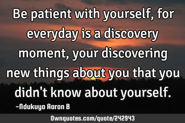 Be patient with yourself, for everyday is a discovery moment, your discovering new things about you