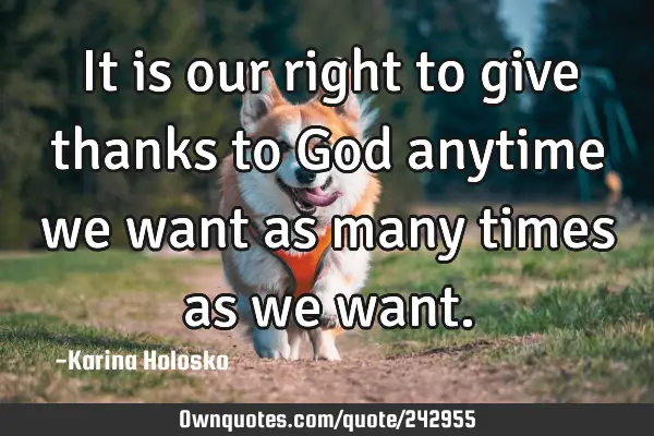It is our right to give thanks to God anytime we want as many times as we