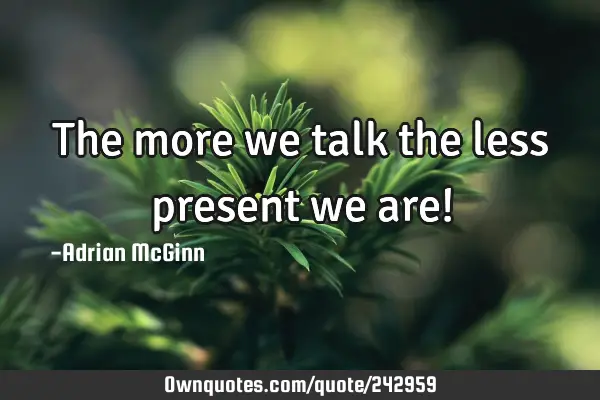 The more we talk the less present we are!