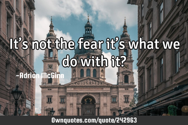 It’s not the fear it’s what we do with it?