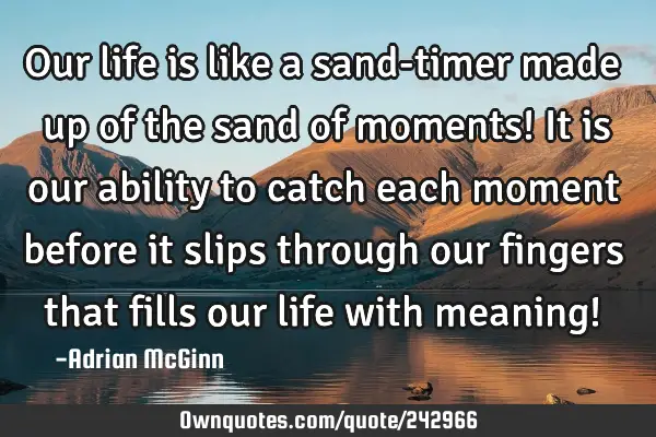 Our life is like a sand-timer made up of the sand of moments!  It is our ability to catch each