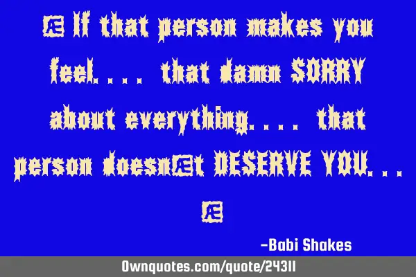 " If that person makes you feel.... that damn SORRY about everything.... that person doesn