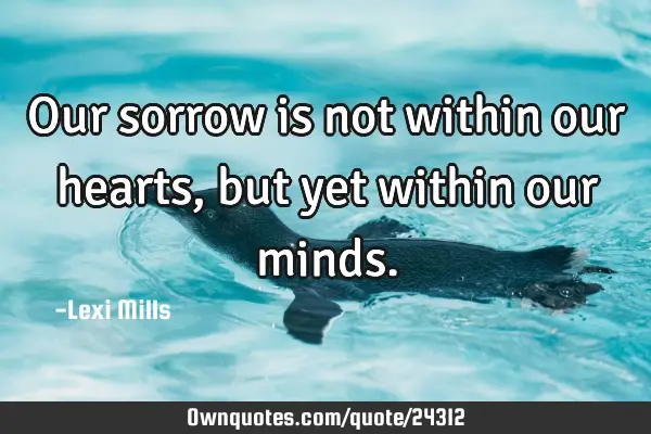 Our sorrow is not within our hearts, but yet within our