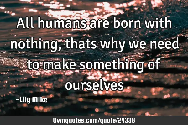 All humans are born with nothing, thats why we need to make something of