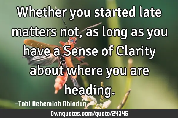Whether you started late matters not, as long as you have a Sense of Clarity about where you are