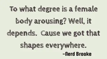 To what degree is a female body arousing? Well, it depends. Cause we got that shapes everywhere.