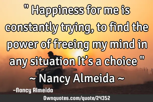 " Happiness for me is constantly trying,to find the power of freeing my mind in any situation It