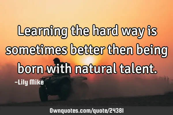 Learning the hard way is sometimes better then being born with natural