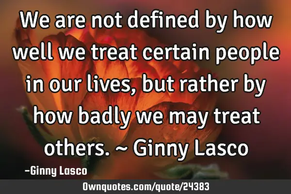 We are not defined by how well we treat certain people in our lives, but rather by how badly we may