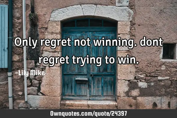 Only regret not winning. dont regret trying to