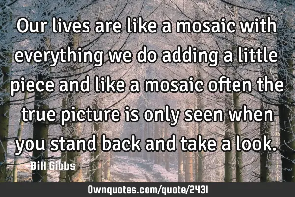 Our lives are like a mosaic with everything we do adding a little piece and like a mosaic often the
