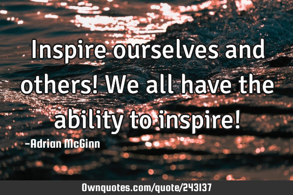 Inspire ourselves and others! We all have the ability to inspire!