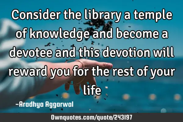 Consider the library a temple of knowledge and become a devotee and this devotion will reward you