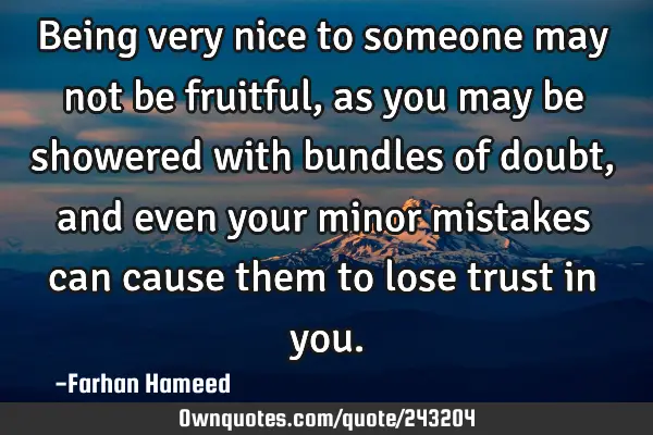Being very nice to someone may not be fruitful, as you may be showered with bundles of doubt, and