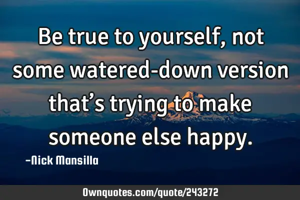 Be true to yourself, not some watered-down version that’s trying to make someone else