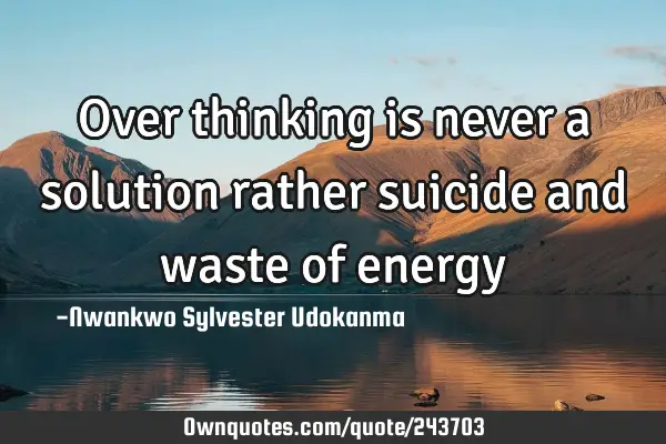 Over thinking is never a solution rather suicide and waste of