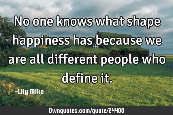 No one knows what shape happiness has because we are all different people who define