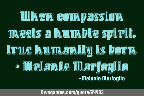 When compassion meets a humble spirit, true humanity is born - Melanie M