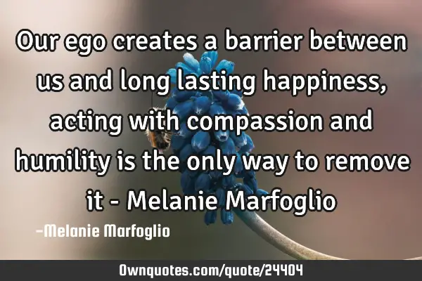 Our ego creates a barrier between us and long lasting happiness, acting with compassion and