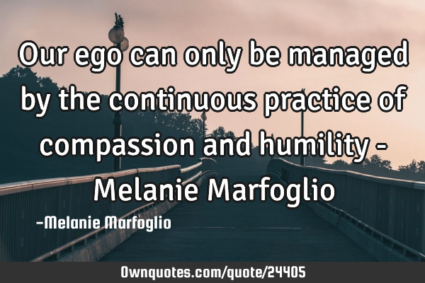 Our ego can only be managed by the continuous practice of compassion and humility - Melanie M
