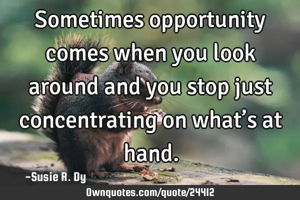 Sometimes opportunity comes when you look around and you stop just concentrating on what’s at