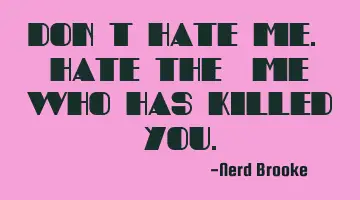 Don't hate me. Hate the 'me' who has killed you.