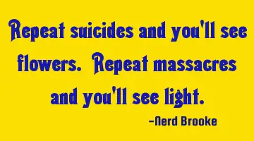 Repeat suicides and you'll see flowers. Repeat massacres and you'll see light.