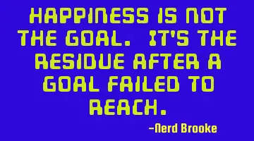 Happiness is not the goal. It's the residue after a goal failed to reach.