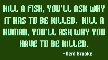 Kill a fish, you'll ask why it has to be killed. Kill a human, you'll ask why you have to be killed.