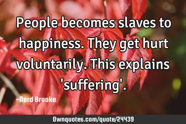 People becomes slaves to happiness. They get hurt voluntarily.This explains 