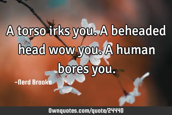 A torso irks you. A beheaded head wow you. A human bores