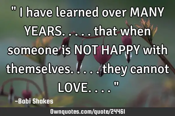 " I have learned over MANY YEARS..... that when someone is NOT HAPPY with themselves..... they