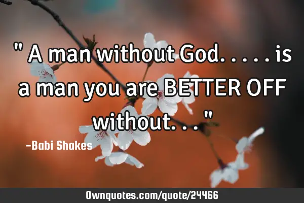 " A man without God..... is a man you are BETTER OFF without... "
