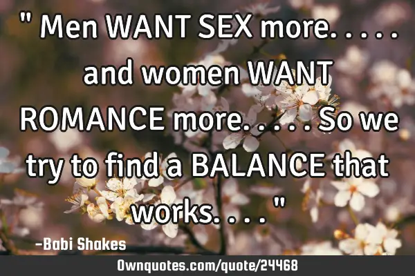 " Men WANT SEX more..... and women WANT ROMANCE more..... So we try to find a BALANCE that