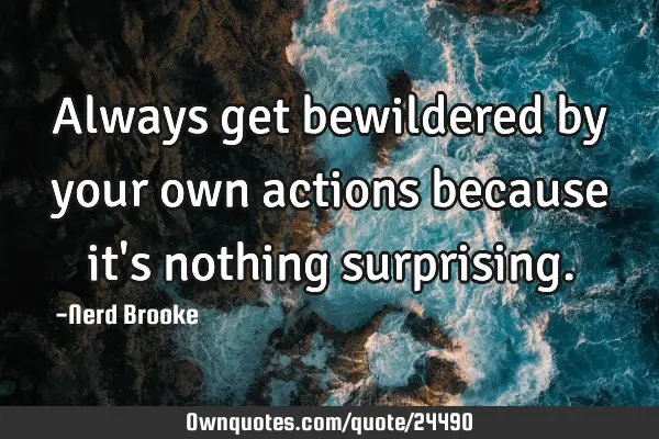 Always get bewildered by your own actions because it