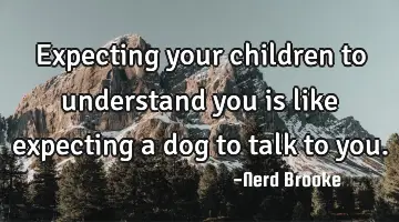 Expecting your children to understand you is like expecting a dog to talk to you.