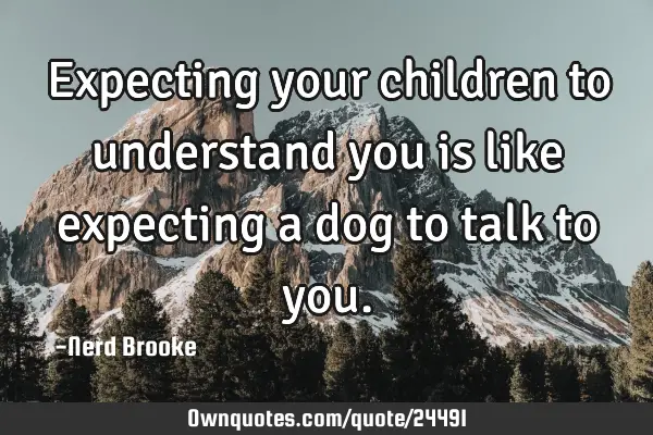 Expecting your children to understand you is like expecting a dog to talk to
